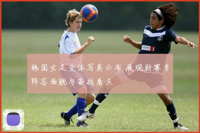 韩国女足全体写真公布 展现新赛季阵容面貌与备战看点