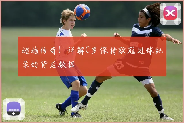 超越传奇!详解C罗保持欧冠进球纪录的背后数据