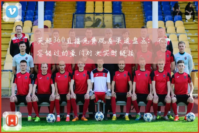 英超360直播免费观看渠道盘点:不容错过的豪门对决实时链接
