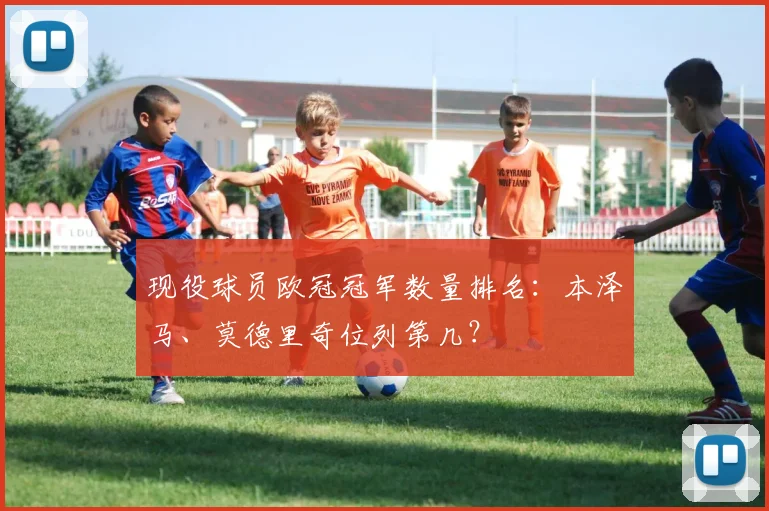现役球员欧冠冠军数量排名：本泽马、莫德里奇位列第几？