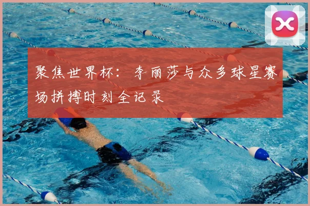 聚焦世界杯：李丽莎与众多球星赛场拼搏时刻全记录