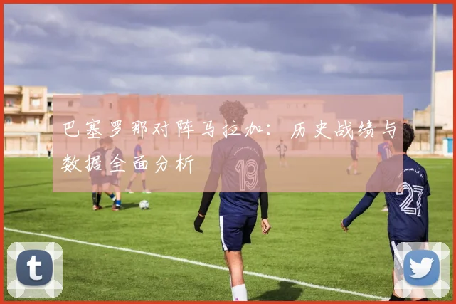 巴塞罗那对阵马拉加：历史战绩与数据全面分析