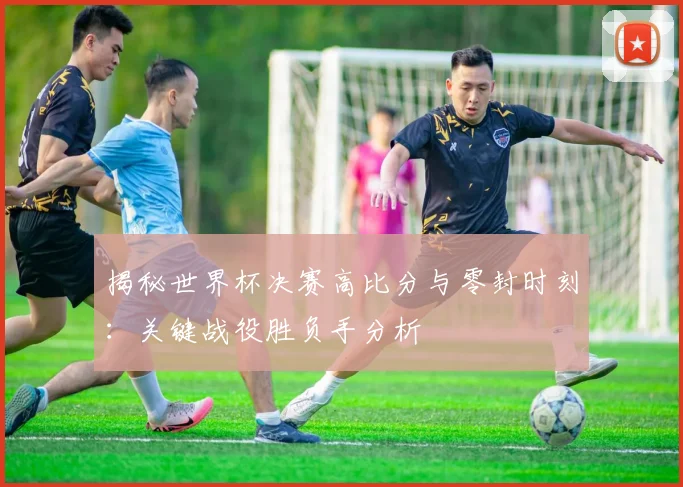 揭秘世界杯决赛高比分与零封时刻：关键战役胜负手分析