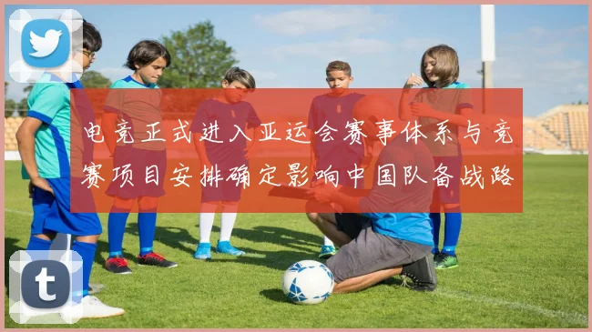 电竞正式进入亚运会赛事体系与竞赛项目安排确定影响中国队备战路径