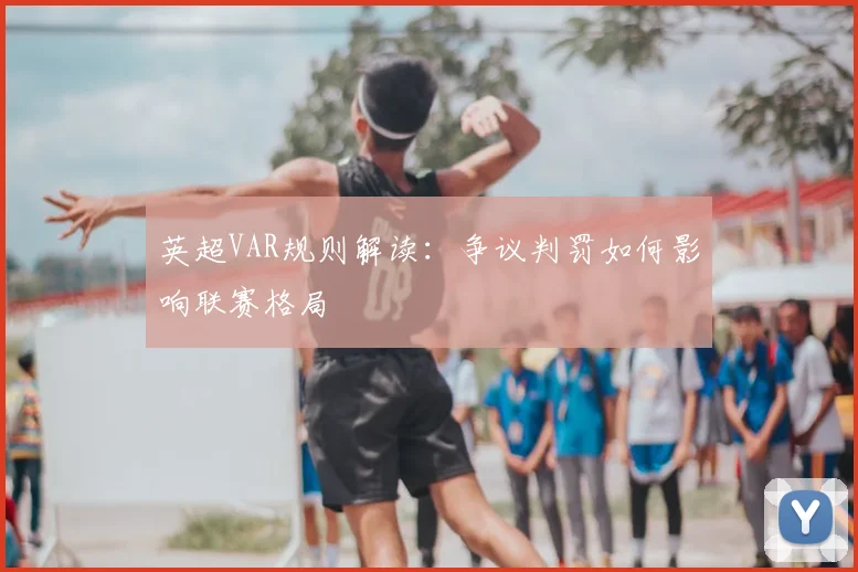 英超VAR规则解读：争议判罚如何影响联赛格局