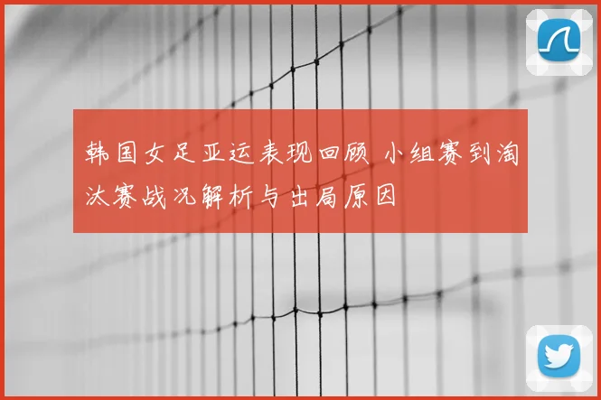 韩国女足亚运表现回顾 小组赛到淘汰赛战况解析与出局原因