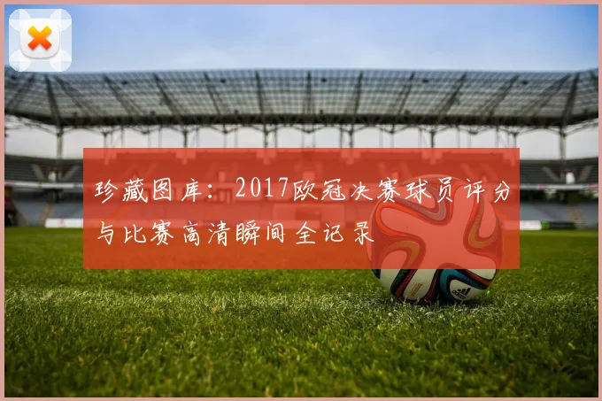 珍藏图库：2017欧冠决赛球员评分与比赛高清瞬间全记录