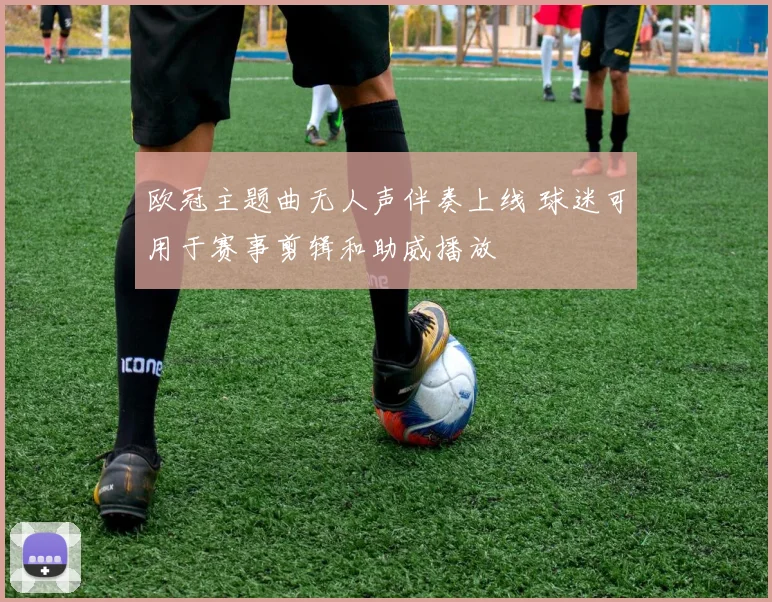 欧冠主题曲无人声伴奏上线 球迷可用于赛事剪辑和助威播放